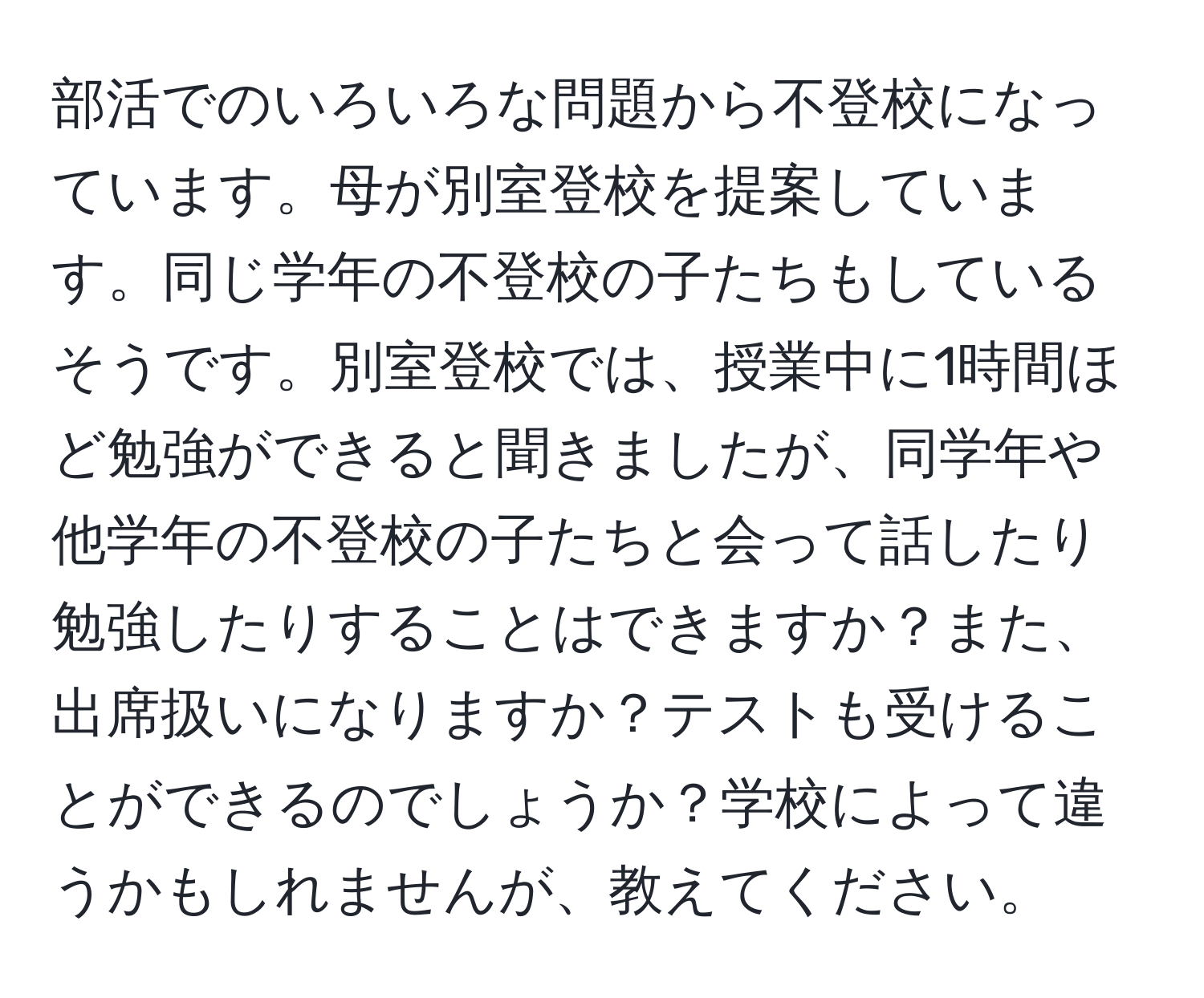 部活でのいろいろな問題から不登校になっています。母が別室登校を提案しています。同じ学年の不登校の子たちもしているそうです。別室登校では、授業中に1時間ほど勉強ができると聞きましたが、同学年や他学年の不登校の子たちと会って話したり勉強したりすることはできますか？また、出席扱いになりますか？テストも受けることができるのでしょうか？学校によって違うかもしれませんが、教えてください。