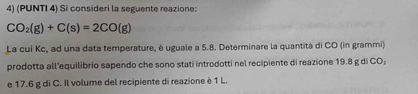 (PUNTI 4) Si consideri la seguente reazione:
CO_2(g)+C(s)=2CO(g)
La cui Kc, ad una data temperature, è uguale a 5.8. Determinare la quantità di CO (in grammi) 
prodotta all’equilibrio sapendo che sono stati introdotti nel recipiente di reazione 19.8 g di CO_2
e 17.6 g di C. Il volume del recipiente di reazione è 1 L.