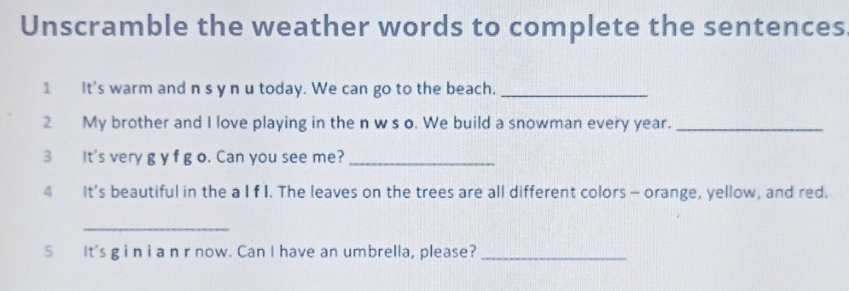 Unscramble the weather words to complete the sentences 
1 It's warm and n s y n u today. We can go to the beach._ 
2 My brother and I love playing in the n w s o. We build a snowman every year._ 
3 It's very g y f g o. Can you see me?_ 
4 It’s beautiful in the a I f I. The leaves on the trees are all different colors - orange, yellow, and red. 
_ 
5 It's g i n i a n r now. Can I have an umbrella, please?_