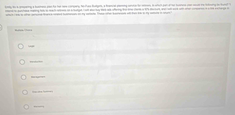 Emily ito is preparing a business plan for her new company. No-Fuss Budgets, a financial planning service for retirees. In which part of her business plan would the following be found? "I 
intend to purchase malling lists to reach retirees on a budget. I will also buy Web ads offering first-time cilents a 10% discount, and I will work with other companies in a link exchange in 
which I link to other personal-finance-related businesses on my website. These other businesses will then link to my website in return." 
Multtole Chaice 
Legal 
Introduction 
Management 
(ecutve Summ 
May Ny092