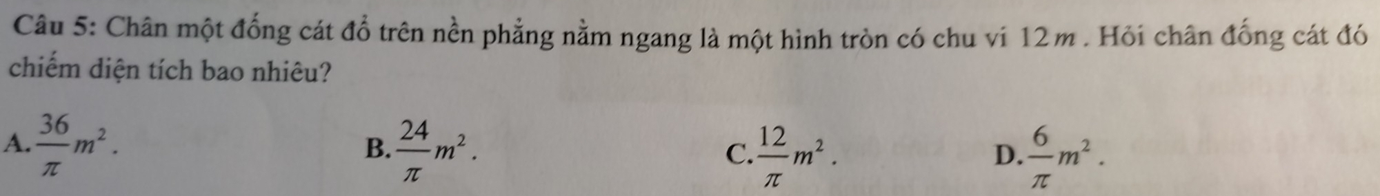 Chân một đống cát đổ trên nền phẳng nằm ngang là một hình tròn có chu vi 12m. Hỏi chân đống cát đó
chiếm diện tích bao nhiêu?
A.  36/π  m^2.
B.  24/π  m^2.  12/π  m^2.  6/π  m^2. 
C.
D.