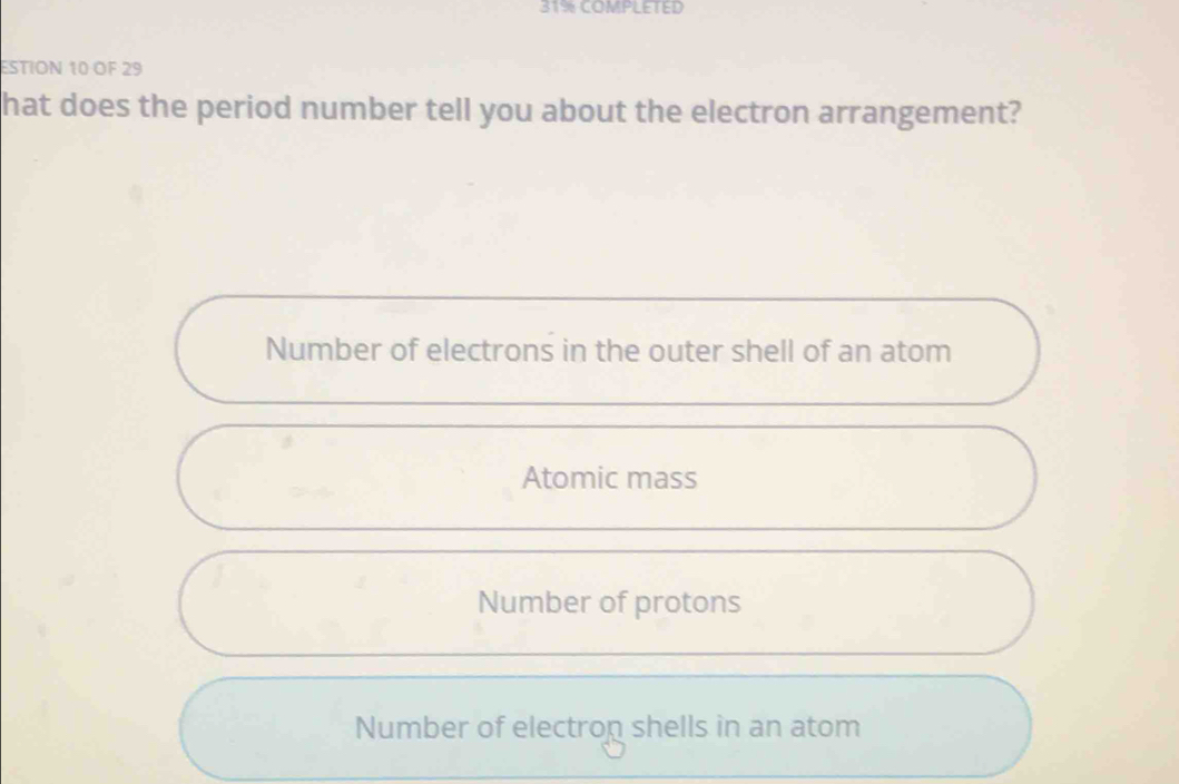 31% COMPLETED
ESTION 10 OF 29
hat does the period number tell you about the electron arrangement?
Number of electrons in the outer shell of an atom
Atomic mass
Number of protons
Number of electrop shells in an atom