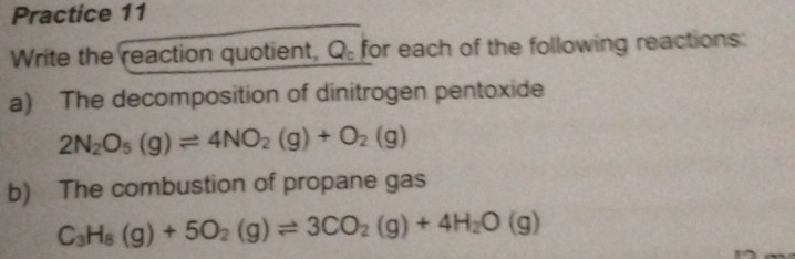 Practice 11 
Write the reaction quotient, Q_c for each of the following reactions: 
a) The decomposition of dinitrogen pentoxide
2N_2O_5(g)leftharpoons 4NO_2(g)+O_2(g)
b) The combustion of propane gas
C_3H_8(g)+5O_2(g)leftharpoons 3CO_2(g)+4H_2O(g)