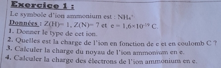 Le symbole d’ion ammonium est : NH₄'' 
Données : Z(H)=1, Z(N)=7 et e=1,6* 10^(-19)C. 
1. Donner le type de cet ion. 
2. Quelles est la charge de l’ion en fonction de e et en coulomb C ? 
3. Calculer la charge du noyau de l’ion ammonium en e. 
4. Calculer la charge des électrons de l'ion ammonium en e.