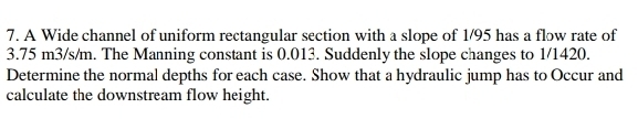 A Wide channel of uniform rectangular section with a slope of 1/95 has a flow rate of
3.75 m3/s/m. The Manning constant is 0.013. Suddenly the slope changes to 1/1420. 
Determine the normal depths for each case. Show that a hydraulic jump has to Occur and 
calculate the downstream flow height.