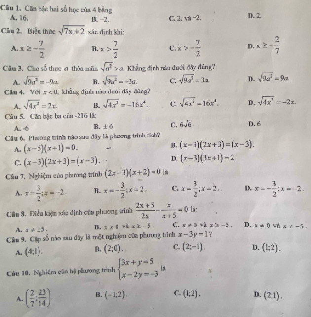 Căn bậc hai số học của 4 bằng
A. 16. B. −2. C. 1 va-2. D. 2.
Câu 2. Biểu thức sqrt(7x+2) xác định khi:
A. x≥ - 7/2  B. x> 7/2  C. x>- 7/2  D. x≥ - 2/7 
Câu 3. Cho số thực 4 thỏa mãn sqrt(a^2)>a :. Khẳng định nào đưới đây đúng?
A. sqrt(9a^2)=-9a. B. sqrt(9a^2)=-3a. C. sqrt(9a^2)=3a. D. sqrt(9a^2)=9a.
Câu 4. Với x<0</tex>  khẳng định nào dưới đây đủng?
A. sqrt(4x^2)=2x. B. sqrt(4x^2)=-16x^4. C. sqrt(4x^2)=16x^4. D. sqrt(4x^2)=-2x.
Câu 5. Căn bậc ba của -216 là:
A. -6 B. ± 6 C. 6sqrt(6) D. 6
Câu 6. Phương trình nào sau đây là phương trình tích?
A. (x-5)(x+1)=0.
B. (x-3)(2x+3)=(x-3).
C. (x-3)(2x+3)=(x-3).
D. (x-3)(3x+1)=2.
Câu 7, Nghiệm của phương trình (2x-3)(x+2)=0 là
A. x= 3/2 ;x=-2. B. x=- 3/2 ;x=2. C. x= 3/2 ;x=2. D. x=- 3/2 ;x=-2.
Câu 8. Điều kiện xác định của phương trình  (2x+5)/2x - x/x+5 =0 là:
A. x!= ± 5. B. x≥ 0 và x≥ -5. C. x!= 0 và x≥ -5. D. x!= 0 và x!= -5.
Câu 9. Cặp số nào sau đây là một nghiệm của phương trình x-3y=1 ?
A. (4;1). B. (2;0). C. (2;-1). D. (1;2).
Câu 10. Nghiệm của hệ phương trình beginarrayl 3x+y=5 x-2y=-3endarray. là
A. ( 2/7 ; 23/14 ). B. (-1;2). C. (1;2). D. (2;1).