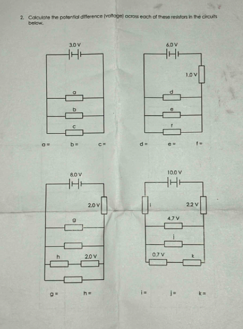 Calculate the potential difference (voltage) across each of these resistors in the circulits 
below.
3.0 V 6.0 V
1.0 V
a 
d 
b 
e 
C 
t
a= b= c= d= e= f=
8.0 V 10.0 V
2.0 V 2.2 V
g
4.7 V
i 
h 2.0 V 0.7 V k
g= h= i= j= k=