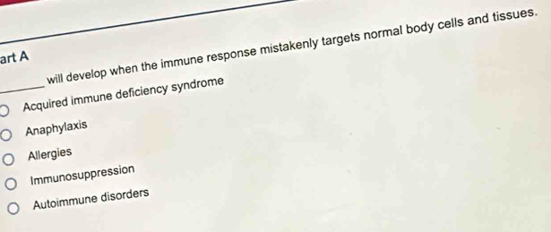 will develop when the immune response mistakenly targets normal body cells and tissues.
art A
_Acquired immune deficiency syndrome
Anaphylaxis
Allergies
Immunosuppression
Autoimmune disorders