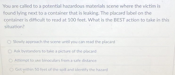 You are called to a potential hazardous materials scene where the victim is
found lying next to a container that is leaking. The placard label on the
container is diffcult to read at 100 feet. What is the BEST action to take in this
situation?
Slowly approach the scene until you can read the placard
Ask bystanders to take a picture of the placard
Attempt to use binoculars from a safe distance
Get within 50 feet of the spill and identify the hazard