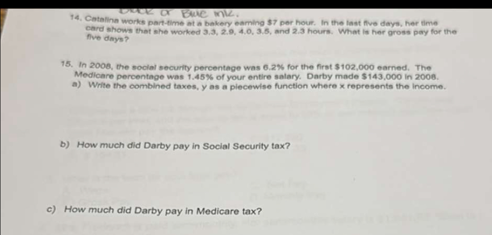 Catalina works part-time at a bakery earning $7 per hour. In the last five days, her time 
card shows that she worked 3.3, 2.9, 4.0, 3.5, and 2.3 hours. What is her gross pay for the
five days? 
15. In 2008, the social security percentage was 6.2% for the first $102,000 earned. The 
Medicare percentage was 1.45% of your entire salary. Darby made $143,000 in 2008. 
a) Write the combined taxes, y as a piecewise function where x represents the income. 
b) How much did Darby pay in Social Security tax? 
c) How much did Darby pay in Medicare tax?