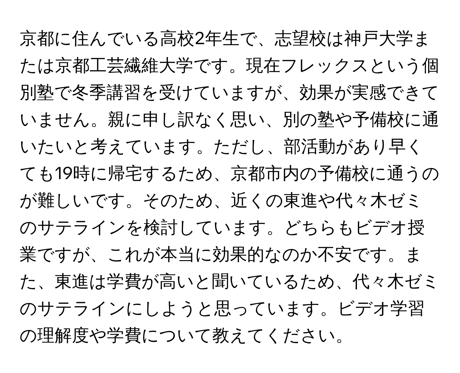 京都に住んでいる高校2年生で、志望校は神戸大学または京都工芸繊維大学です。現在フレックスという個別塾で冬季講習を受けていますが、効果が実感できていません。親に申し訳なく思い、別の塾や予備校に通いたいと考えています。ただし、部活動があり早くても19時に帰宅するため、京都市内の予備校に通うのが難しいです。そのため、近くの東進や代々木ゼミのサテラインを検討しています。どちらもビデオ授業ですが、これが本当に効果的なのか不安です。また、東進は学費が高いと聞いているため、代々木ゼミのサテラインにしようと思っています。ビデオ学習の理解度や学費について教えてください。