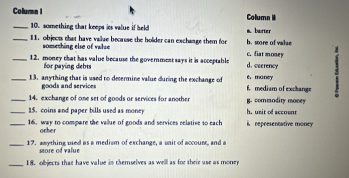 Column I Column M
_10. something that keeps its value if held a. barter
_11. objects that have value because the holder can exchange them for b. store of value
something else of value c. fiat money
_12. money that has value because the government says it is acceptable d. currency
for paying debts
_13. anything that is used to determine value during the exchange of e. money
goods and services f. medium of exchange
8
_14. exchange of one set of goods or services for another g. commodity money
_15. coins and paper bills used as money h. unit of account
_16. way to compare the value of goods and services relative to each i. representative money
other
_17. anything used as a medium of exchange, a unit of account, and a
store of value
_18. objects that have value in themselves as well as for their use as money