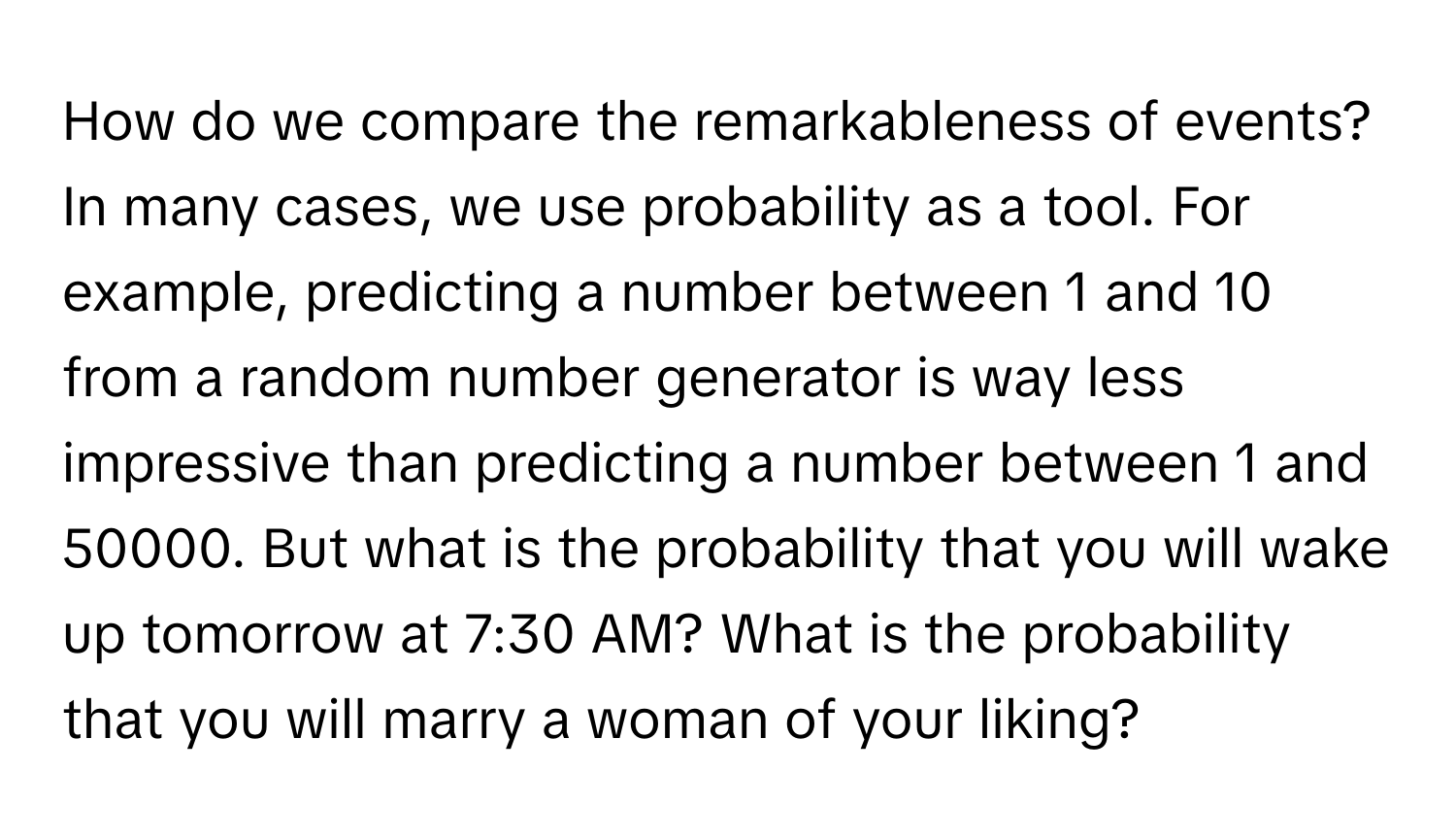 How do we compare the remarkableness of events? In many cases, we use probability as a tool. For example, predicting a number between 1 and 10 from a random number generator is way less impressive than predicting a number between 1 and 50000. But what is the probability that you will wake up tomorrow at 7:30 AM? What is the probability that you will marry a woman of your liking?