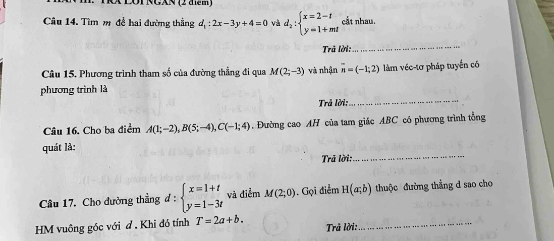 TRã LOI NGAN (2 điểm) 
Câu 14. Tìm m để hai đường thẳng d_1:2x-3y+4=0 và d_2:beginarrayl x=2-t y=1+mtendarray. cắt nhau. 
Trả lời: 
_ 
Câu 15. Phương trình tham số của đường thẳng đi qua M(2;-3) và nhận vector n=(-1;2) làm véc-tơ pháp tuyến có 
phương trình là 
Trả lời: 
_ 
Câu 16. Cho ba điểm A(1;-2), B(5;-4), C(-1;4). Đường cao AH của tam giác ABC có phương trình tổng 
quát là: 
Trả lời: 
_ 
Câu 17. Cho đường thẳng d:beginarrayl x=1+t y=1-3tendarray. và điểm M(2;0). Gọi điểm H(a;b) thuộc đường thẳng d sao cho 
HM vuông góc với d . Khi đó tính T=2a+b. 
Trả lời: 
_