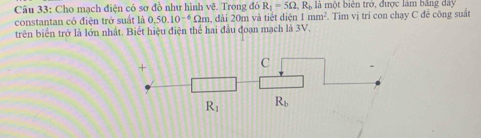 Cho mạch điện có sơ đồ như hình vẽ. Trong đó R_1=5Omega ,R_b là một biên trở, được làm bằng day
constantan có điện trở suất là 0,50.10^(-6)Omega m , đài 20m và tiết diện 1mm^2 *. Tìm vị trí con chạy C đề công suất
trên biển trở là lớn nhất. Biết hiệu điện thế hai đầu đoạn mạch là 3V.