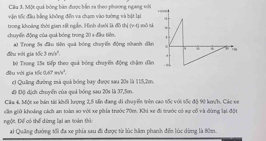 Một quả bóng bàn được bắn ra theo phương ngang với 
vận tốc đầu bằng không đến va chạm vào tường và bật lại 
trong khoảng thời gian rất ngắn. Hình dưới là đồ thị (v-t) mô tả 
chuyển động của quả bóng trong 20 s đầu tiên. 
a) Trong 5s đầu tiên quả bóng chuyển động nhanh dần 
đều với gia tốc 3m/s^2. 
b) Trong 15s tiếp theo quả bóng chuyển động chậm dần 
đều với gia tốc 0,67m/s^2. 
c) Quãng đường mà quả bóng bay được sau 20s là 115, 2m. 
d) Độ dịch chuyển của quả bóng sau 20s là 37,5m. 
Câu 4. Một xe bán tải khối lượng 2, 5 tấn đang di chuyển trên cao tốc với tốc độ 90 km/h. Các xe 
cần giữ khoảng cách an toàn so với xe phía trước 70m. Khi xe đi trước có sự cố và dừng lại đột 
ngột. Để có thể dừng lại an toàn thì: 
a) Quãng đường tối đa xe phía sau đi được từ lúc hãm phanh đến lúc dừng là 80m.