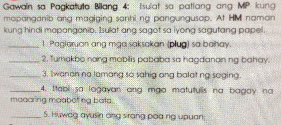 Gawain sa Pagkatuto Bilang 4: Isulat sa patlang ang MP kung 
mapanganib ang magiging sanhi ng pangungusap. At HM naman 
kung hindi mapanganib. Isulat ang sagot sa iyong sagutang papel. 
_1. Paglaruan ang mga saksakan (plug) sa bahay. 
_2. Tumakbo nang mabilis pababa sa hagdanan ng bahay. 
_3. Iwanan na lamang sa sahig ang balat ng saging. 
_4. Itabi sa lagayan ang mga matutulis na bagay na 
maaaring maabot ng bata. 
_5. Huwag ayusin ang sirang paa ng upuan.