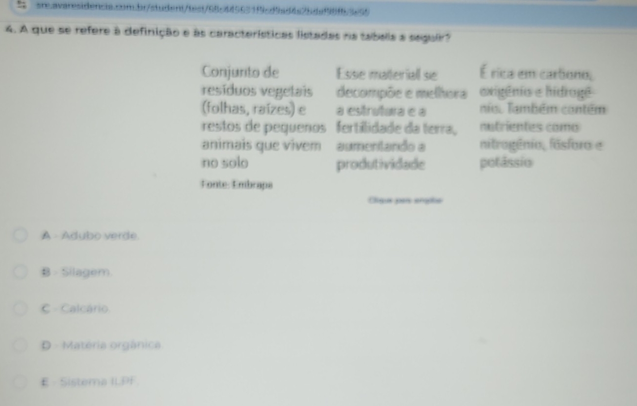 A que se refere à definição e às características listadas na tabella a seguir?
Conjunto de Esse materiall se Érica em cartiono,
resíduos vegetais decompõe e melhora exigênio e hidragê
(folhas, raízes) e a estrutura e a nioo Também contém
restos de pequenos fertilidade da terra, nutrientes como
animais que vivem aumentando a nitrogênio, fásforo e
no solo produtividade potâssio
Fonte: Embraps
Oligue pars enpte
A - Adubo verde.
B - Silagem.
C Calcário.
D. Matéria orgânica
E - Sistema ILPF.