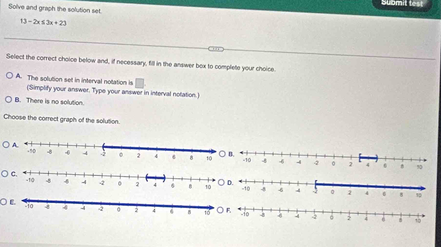 Submit test
Solve and graph the solution set.
13-2x≤ 3x+23
Select the correct choice below and, if necessary, fill in the answer box to complete your choice.
A. The solution set in interval notation is □ 
(Simplify your answer. Type your answer in interval notation.)
B. There is no solution.
Choose the correct graph of the solution.
○F.