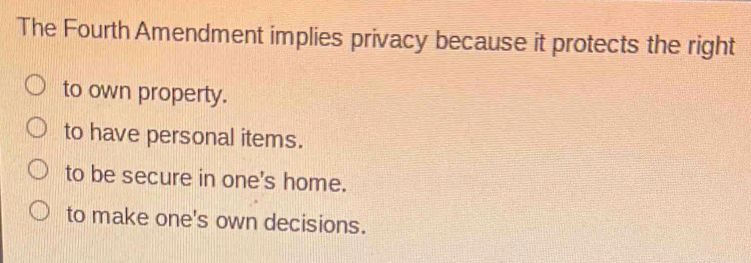 The Fourth Amendment implies privacy because it protects the right
to own property.
to have personal items.
to be secure in one's home.
to make one's own decisions.