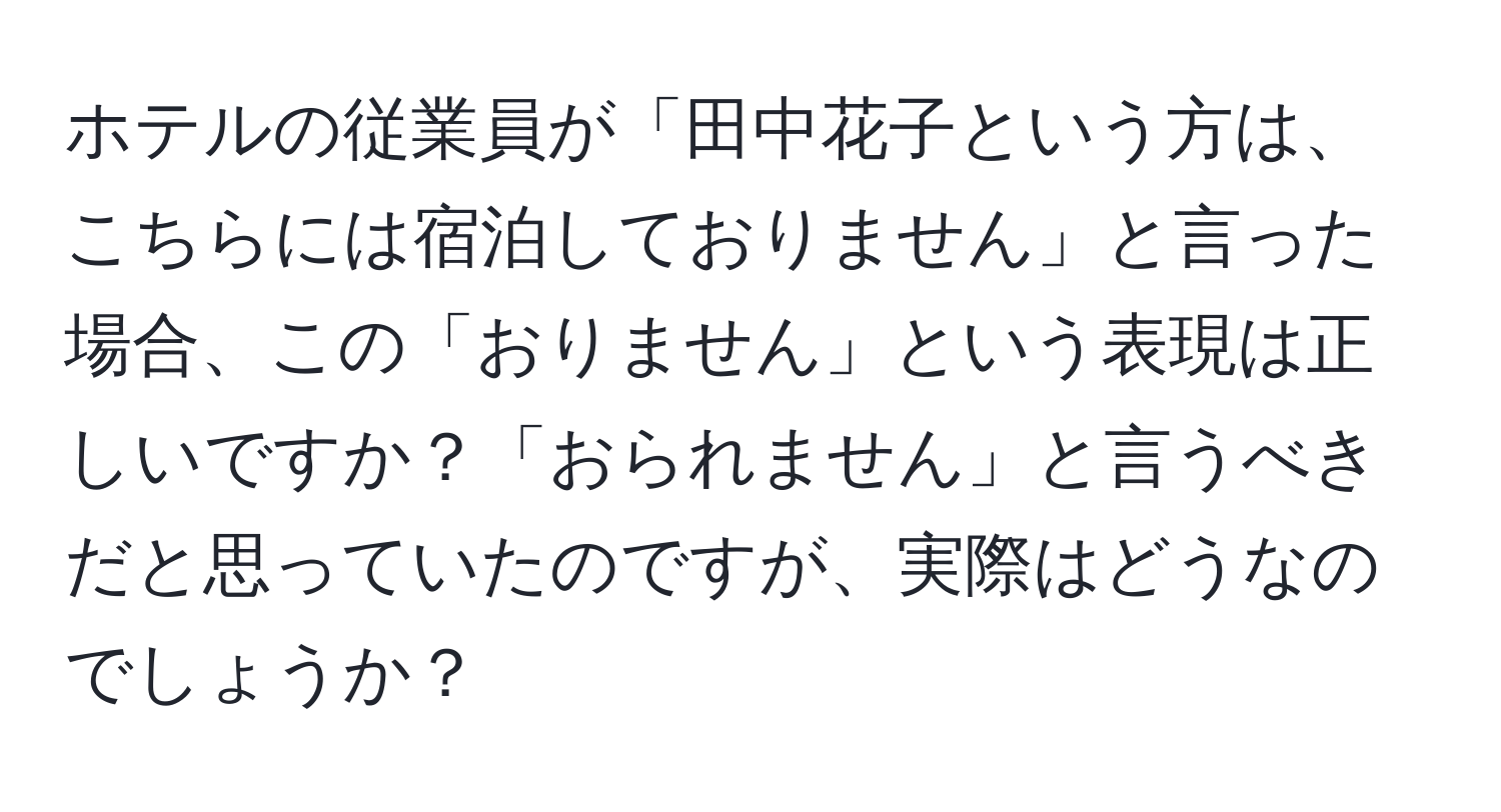 ホテルの従業員が「田中花子という方は、こちらには宿泊しておりません」と言った場合、この「おりません」という表現は正しいですか？「おられません」と言うべきだと思っていたのですが、実際はどうなのでしょうか？