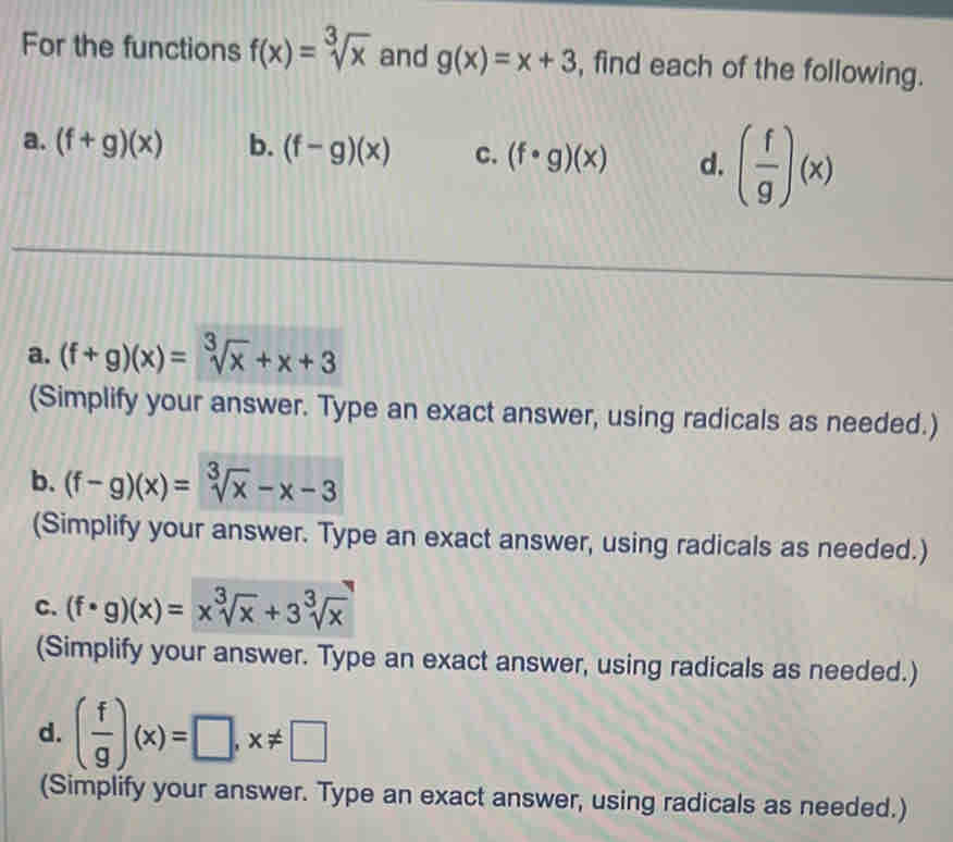 For the functions f(x)=sqrt[3](x) and g(x)=x+3 , find each of the following.
a. (f+g)(x) b. (f-g)(x) c. (f· g)(x) d. ( f/g )(x)
a. (f+g)(x)=sqrt[3](x)+x+3
(Simplify your answer. Type an exact answer, using radicals as needed.)
b. (f-g)(x)=sqrt[3](x)-x-3
(Simplify your answer. Type an exact answer, using radicals as needed.)
C. (f· g)(x)=x^3sqrt(x)+3sqrt[3](x)
(Simplify your answer. Type an exact answer, using radicals as needed.)
d. ( f/g )(x)=□ , x!= □
(Simplify your answer. Type an exact answer, using radicals as needed.)