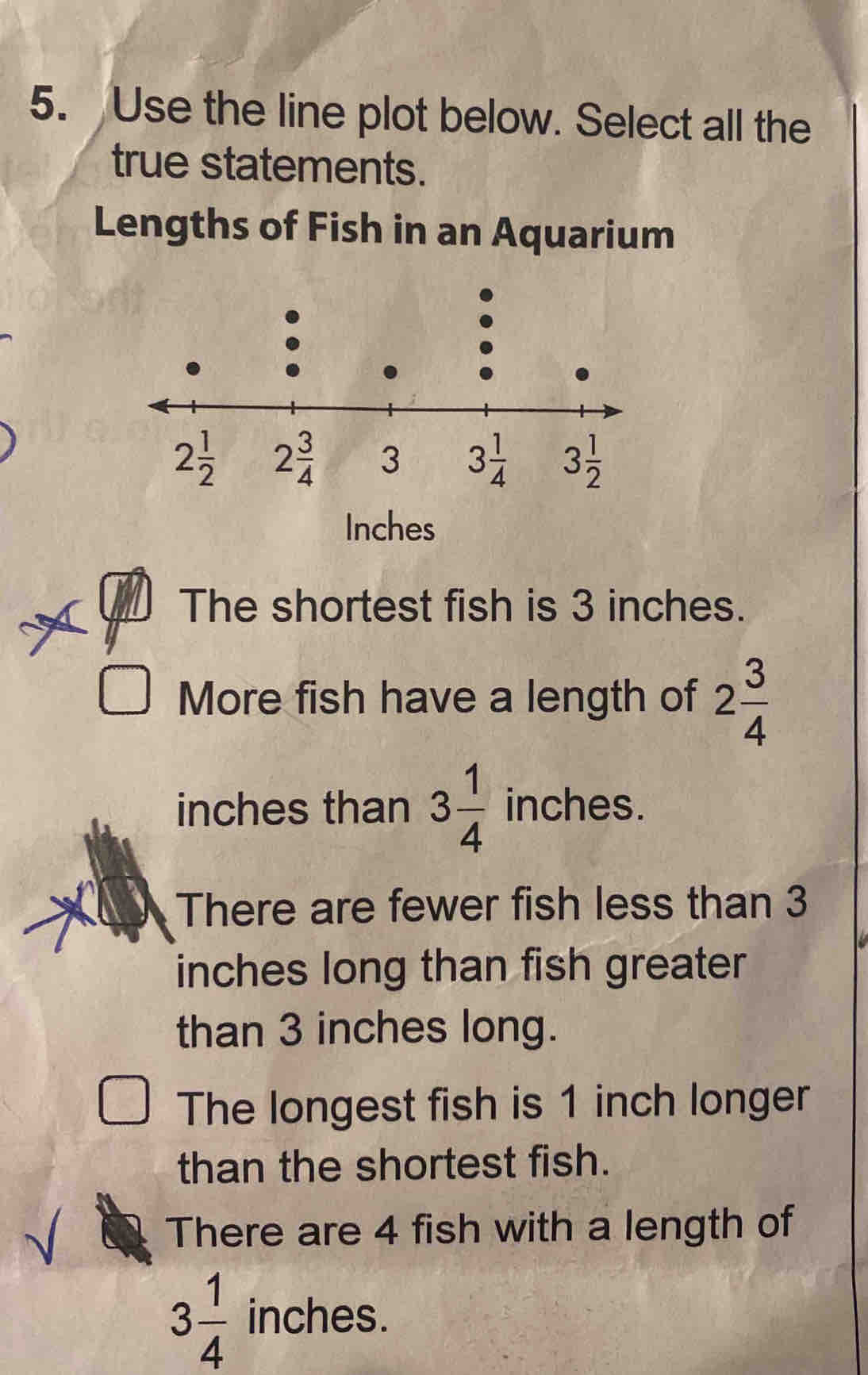 Use the line plot below. Select all the
true statements.
Lengths of Fish in an Aquarium
Inches
The shortest fish is 3 inches.
More fish have a length of 2 3/4 
inches than 3 1/4  inches.
There are fewer fish less than 3
inches long than fish greater
than 3 inches long.
The longest fish is 1 inch longer
than the shortest fish.
There are 4 fish with a length of
3 1/4  inches.