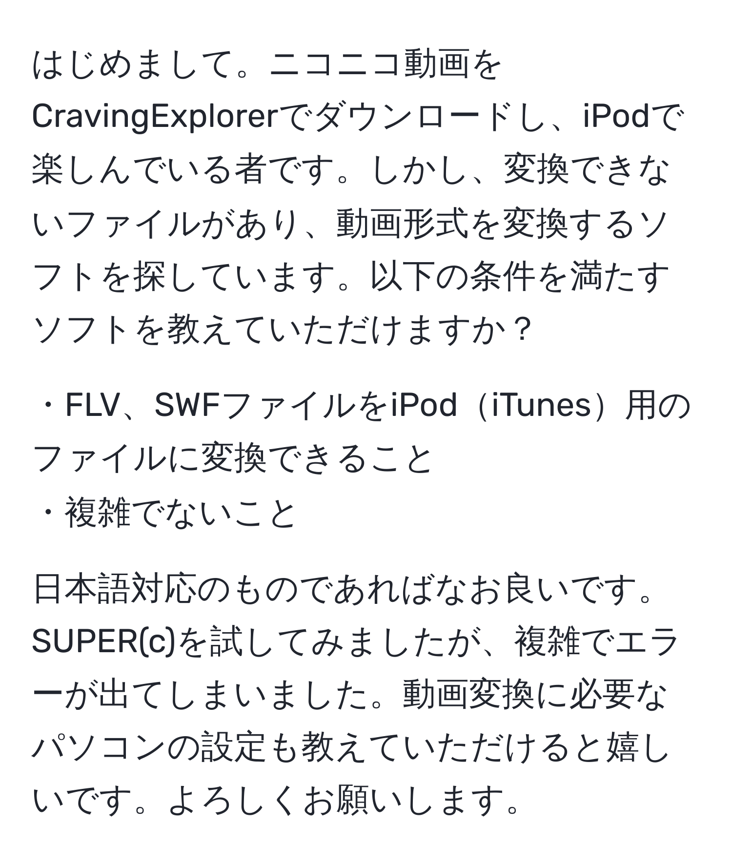 はじめまして。ニコニコ動画をCravingExplorerでダウンロードし、iPodで楽しんでいる者です。しかし、変換できないファイルがあり、動画形式を変換するソフトを探しています。以下の条件を満たすソフトを教えていただけますか？

・FLV、SWFファイルをiPodiTunes用のファイルに変換できること
・複雑でないこと

日本語対応のものであればなお良いです。SUPER(c)を試してみましたが、複雑でエラーが出てしまいました。動画変換に必要なパソコンの設定も教えていただけると嬉しいです。よろしくお願いします。