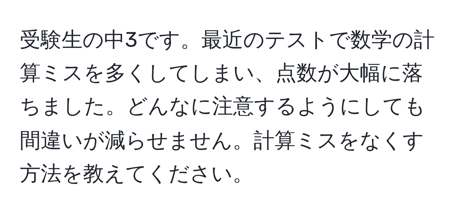 受験生の中3です。最近のテストで数学の計算ミスを多くしてしまい、点数が大幅に落ちました。どんなに注意するようにしても間違いが減らせません。計算ミスをなくす方法を教えてください。