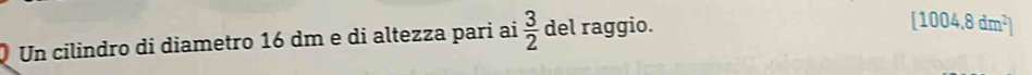 Un cilindro di diametro 16 dm e di altezza pari ai  3/2  del raggio.
[1004,8dm^2]