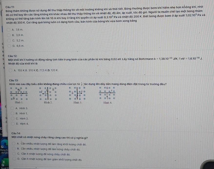 Bóng thám không được sử dụng để thu thập thông tin về môi trường không khí và thời tiết. Bóng thường được bơm khí hiếm nhẹ hơn không khí, nhờ
đó có thể bay lên các tầng không khí khác nhau để thu thập thông tin về nhiệt độ, độ ấm, áp suất, tốc độ gió. Người ta muốn chế tạo một bóng thám Pa và
không có thể tăng bản kính lên tới 10 m khi bay ở tầng khí quyển có áp suất 0,3.10^5 Pa và nhiệt độ 200 K. Biết bóng được bơm ở áp suất 1,02.10^5
nhiệt độ 300 K. Coi rằng quả bóng luôn có dạng hình cầu, bán kính của bóng khi vừa bơm xong bằng
A. 7,6 m.
B. 3,8 m.
C. 5,2 m.
D. 6,6 m.
t
d  Câu 12:
t Một khối khí lí tưởng có động năng tịnh tiến trung bình của các phân tử khí bằng 0,02 eV. Lấy hằng số Boltzmann k=1,38.10^(-23)J/K; 1 e V=1,6.10^(-19)J.
Nhiệt độ của khối khí là
A. 155 K.B. 310 K.C. 77.5 K.D. 120 K
Câu 13:
Hình nào sau đây biểu diễn không đúng chiều của lực từ overset 3F tác dụng lên dây dân mang dòng điện đặt trong từ trường đều?
。
B② O F O
D . 。
②
@ D D
Hinh 1. Hình 2. Hình 3. Hình 4.
A. Hình 3.
B. Hình 1
C. Hình 2.
D. Hình 4,
Câu 14:
Một chất có nhiệt nóng chảy riêng càng cao thì có ý nghĩa gì?
A. Cân nhiều nhiệt lượng để làm tăng khối lượng chất đó.
%
Đeng h B. Căn nhiều nhiệt lượng đế làm nóng cháy chất đó,
ngt C. Cần ít nhiệt lượng để nóng chảy chất đó.
D. Căn ít nhiệt lượng để làm giám khối lượng chất đó.
x
Excal