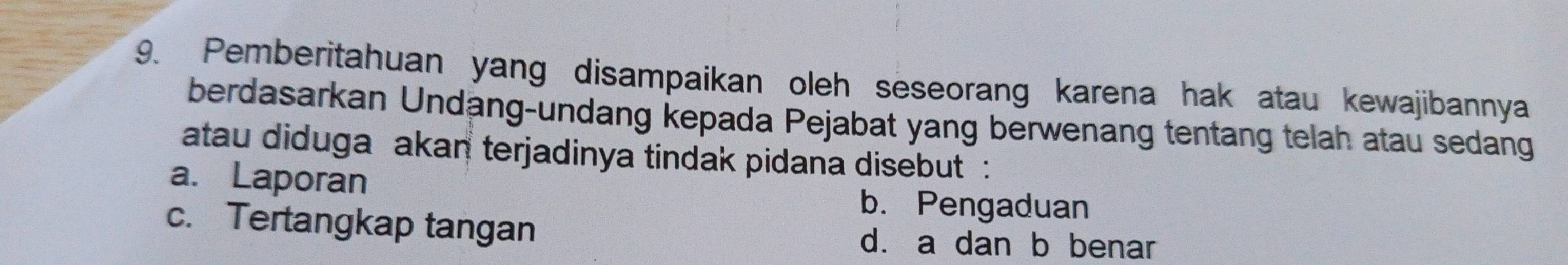 Pemberitahuan yang disampaikan oleh seseorang karena hak atau kewajibannya
berdasarkan Undäng-undang kepada Pejabat yang berwenang tentang telah atau sedang
atau diduga akan terjadinya tindak pidana disebut :
a. Laporan
b. Pengaduan
c. Tertangkap tangan d. a dan b benar