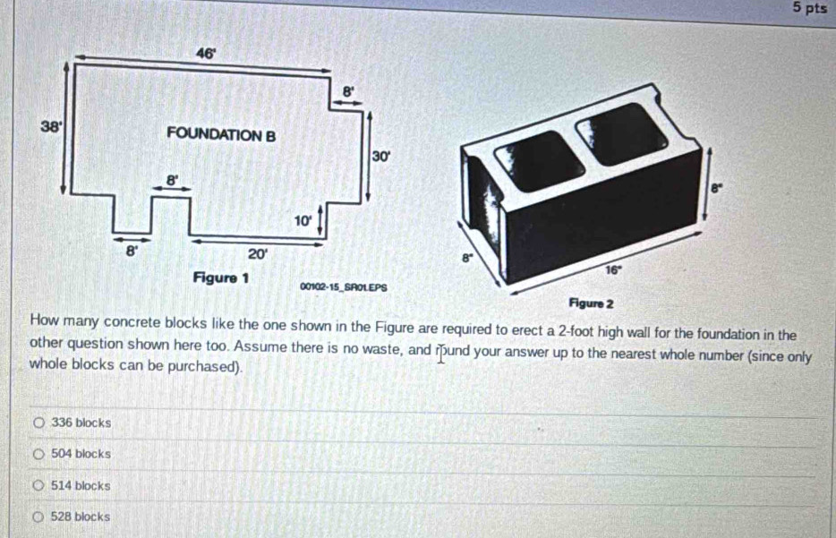 00102-15_SA0LEPS
How many concrete blocks like the one shown in the Figure are required to erect a 2-foot high wall for the foundation in the
other question shown here too. Assume there is no waste, and mund your answer up to the nearest whole number (since only
whole blocks can be purchased).
336 blocks
504 blocks
514 blocks
528 blocks