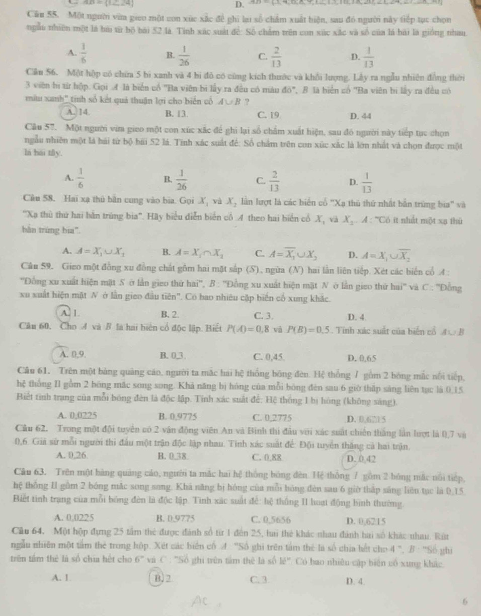 AB=(12,24)
D. ,9,- 3,4,0,0,0,
Cầu 55. Một người vim giao một con xức xắc đề ghi lại số chẩm xuất biện, sau đó người này tiếp tục chọn
ngẫu nhiên một là bài từ bộ bài 52 là Tính xác suất để: Số chẩm trên con xúc xắc và số của là bái là giống nhau
A.  1/6  B.  1/26   2/13   1/13 
C.
D.
Cầu 56. Một hộp có chữa 5 bì xanh và 4 bị đỏ có cùng kích thước và khối lượng. Lấy ra ngẫu nhiên đồng thời
3 viên bị từ hộp. Gọi A là biển cổ ''Ba viên bi lấy ra đều có màu 40° B là biển cố ''Ba viên bi lấy ra đều có
miu xanh" tính số kết quả thuận lợi cho biến cố A∪ B ?
A. 14. B. 13. C. 19 D. 44
Câu 57. Một người via gieo một con xúc xắc để ghi lại số châm xuất hiện, sau đó người này tiếp tục chọn
ngẫu nhiên một là hải từ bộ bãi 52 lá. Tính xác suất để: Số chẩm trên con xúc xắc là lớn nhất và chọn được một
la bái tily.
A.  1/6   1/26   2/13   1/13 
B.
C.
D.
Cu 58. Hai xạ thủ bản cung vào bia. Gọi X_1 và X_2 lần lượt là các biển cổ "Xạ thủ thứ nhất bắn trùng bia" và
''Xa thù thứ hai bằn trùng bia'. Hãy biểu diễn biển cổ A theo hai biển cổ X, và X_2.A : ''Có ít nhất một xạ thủ
bản trứng bia".
A. A=X_1∪ X_1 B. A=X_1∩ X_2 C. A=overline X_1∪ X_2 D. A=X_1∪ overline X_2
Câu 59. Gieo một đồng xu đồng chất gồm hai mặt sắp (S), ngừa (N) hai lần liên tiếp. Xét các biến cổ A :
'Đồng xu xuất hiện mặt Sở lần gieo thứ hai'', B : ''Đồng xu xuất hiện mặt N ở lần gieo thứ hai'' và C : ''Đồng
xu xuất hiện mặt N ở lần gieo đầu tiên". Có bao nhiêu cặp biến cổ xung khắc.
A. L B. 2. C. 3. D. 4.
Câu 60, Cho A và B là hai biển cổ độc lập. Biết P(A)=0.8 và P(B)=0.5. Tính xác suất của biến cổ ④ B
A. 0.9. B. 0,3, C. 0,45. D. 0,65
Câu 61. Trên một bảng quảng cáo. người ta mắc hai hệ thống bóng đèn. Hệ thống / gồm 2 bóng mắc nổi tiếp,
hệ thống II gồm 2 bóng mắc song song. Khả năng bị hóng của mỗi bóng đèn sau 6 giờ thấp sáng liên tục là 0.15
Biết tinh trang của mỗi bóng đèn là độc lập. Tính xác suất đế: Hệ thống 1 bị hóng (không sáng).
A. 0,0225 B. 0,9775 C. 0,2775 D. 0,671 5
Câu 62. Trong một đội tuyển có 2 vận động viên An và Bình thi đầu với xác suất chiến thắng lần lượt là 0,7 và
0,6. Giả sử mỗi người thi đầu một trận độc lập nhau. Tinh xác suất để: Đội tuyển thăng cả hai trận,
A. 0,26 B. 0.38 C. 0,88 D.0,42
Câu 63. Trên một bàng quảng cáo, người ta mắc hai hệ thông bóng đến. Hệ thống 7 gồm 2 bóng mặc nổi tiếp,
thệ thông II gồm 2 bóng mắc song song. Khả năng bị hóng của mỗi bóng đèn sau 6 giờ thấp sáng liên tục là 0,15
Biết tinh trạng của mỗi bóng đèn là độc lập. Tinh xác suất để: hệ thống II hoạt động bình thường.
A. 0,0225 B. 0.9775 C. 0,5656 D. 0,6215
Câu 64. Một hộp đựng 25 tầm thẻ được đánh số từ 1 đến 25, li thẻ khác nhau đánh hai số khác nhau. Rút
ngẫu nhiên một tầm thẻ trong hộp. Xét các biển cố A ''Số ghi trên tâm thể là số chia hết cho 4 B· ghì
trên tâm thẻ là số chia hết cho 6° và C : ''Số ghi trên tấm thê là số k!'' Có bao nhiêu cập biện cô xung khác
A. 1. B.2 C. 3 D. 4.
6