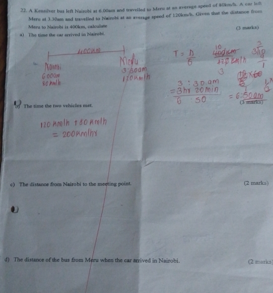 A Kensilver bus left Nairobi at 6.00am and travelled to Meru at an average speed of 80km/h. A car left 
Meru at 3.30am and travelled to Nairobi at an average speed of 120km/h. Given that the distance from 
Meru to Nairobi is 400km, calculate 
(3 marks) 
a) The time the car arrived in Nairobi. 
0) The time the two vehicles met. (3 mark 
c) The distance from Nairobi to the meeting point. (2 marks) 
d) The distance of the bus from Meru when the car arrived in Nairobi. (2 marks)