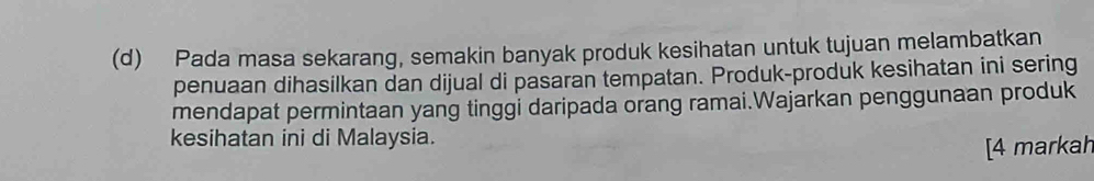 Pada masa sekarang, semakin banyak produk kesihatan untuk tujuan melambatkan 
penuaan dihasilkan dan dijual di pasaran tempatan. Produk-produk kesihatan ini sering 
mendapat permintaan yang tinggi daripada orang ramai.Wajarkan penggunaan produk 
kesihatan ini di Malaysia. 
[4 markah