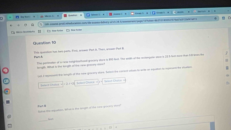 Big Num Maize Ju Question School S Assess D Kinsey S Kinsey S 
an core Saud is b 
cdn.assess.prod.mheducation.com/dle-assess-delivery-ul/v3.28.5/assessment/page/10?token=8b2f101835537079a67a3122ef47a915 
Maize BookMarks New folder New folder 
Question 10 
This question has two parts. First, answer Part A. Then, answer Part B 
Part A 
The perimeter of a new neighborhood grocery store is 810 feet. The width of the rectangular store is 22.5 feet more than 0.8 times the 
length. What is the length of the new grocery store? 
Let / represent the length of the new grocery store. Select the correct values to write an equation to represent the situation. 
Select Choice =2/+2 Select Choice / + Select Choice 
Part B 
Solve the equation. What is the length of the new grocery store? 
_
feet