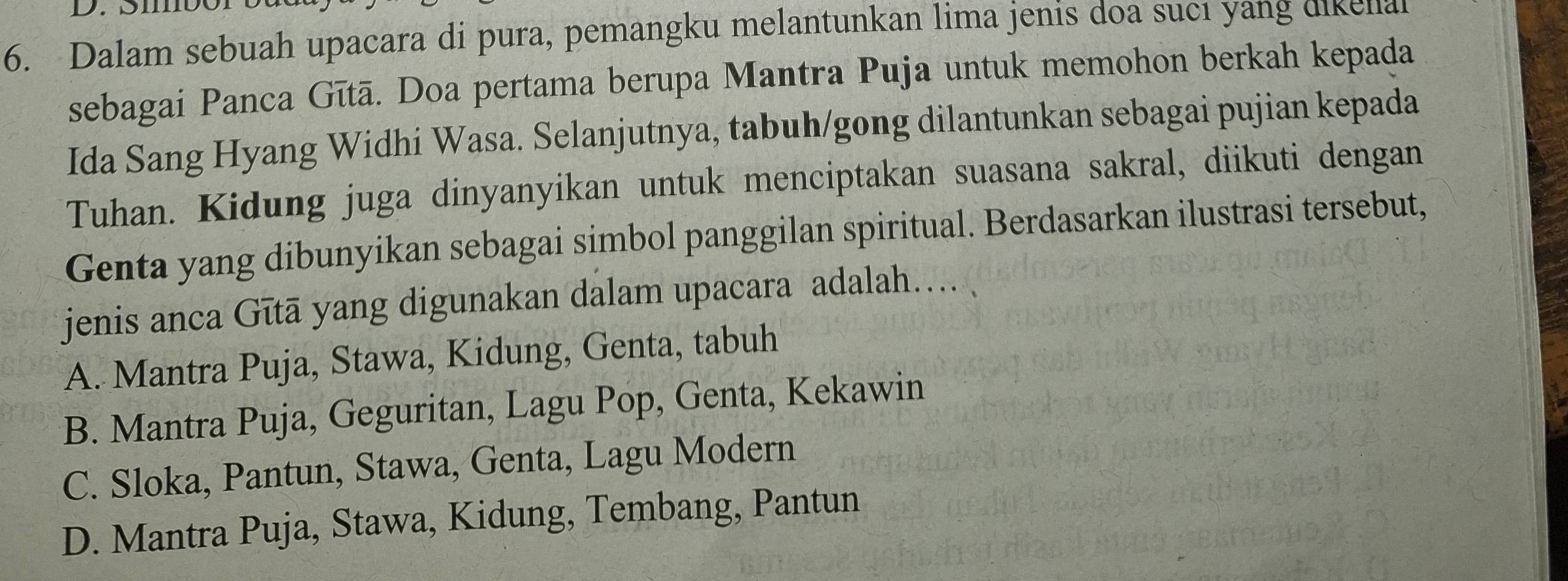 Sibe
6. Dalam sebuah upacara di pura, pemangku melantunkan lima jenis doa sucı yang dikellal
sebagai Panca Gītā. Doa pertama berupa Mantra Puja untuk memohon berkah kepada
Ida Sang Hyang Widhi Wasa. Selanjutnya, tabuh/gong dilantunkan sebagai pujian kepada
Tuhan. Kidung juga dinyanyikan untuk menciptakan suasana sakral, diikuti dengan
Genta yang dibunyikan sebagai simbol panggilan spiritual. Berdasarkan ilustrasi tersebut,
* jenis anca Gītā yang digunakan dalam upacara adalah....
A. Mantra Puja, Stawa, Kidung, Genta, tabuh
B. Mantra Puja, Geguritan, Lagu Pop, Genta, Kekawin
C. Sloka, Pantun, Stawa, Genta, Lagu Modern
D. Mantra Puja, Stawa, Kidung, Tembang, Pantun