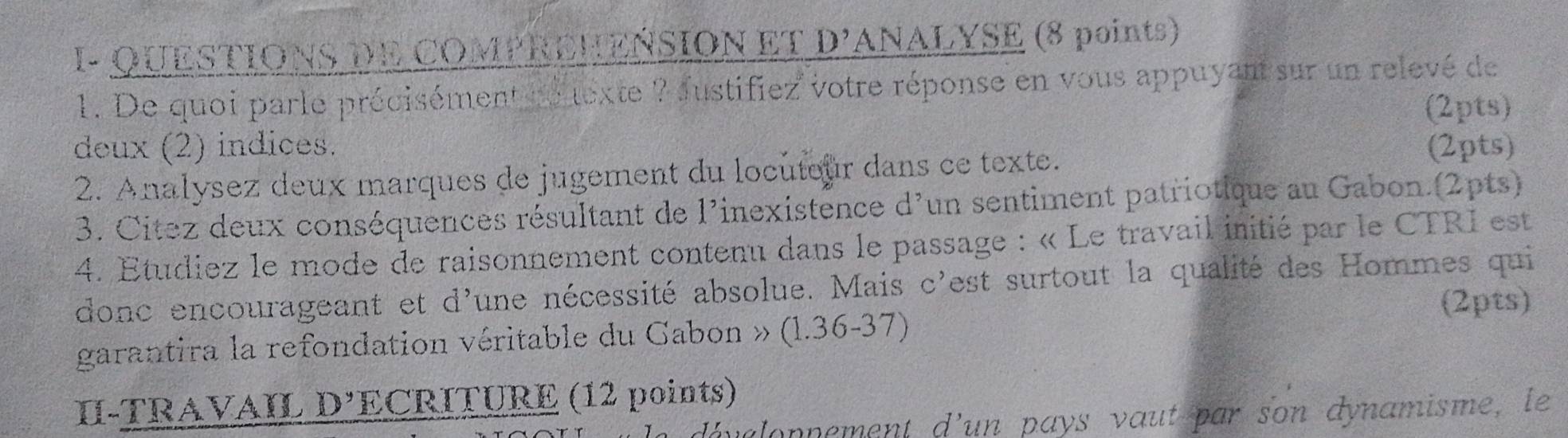 I- QUESTIONS DE COMPREHEÑSION ET D'ANALYSE (8 points) 
1. De quoi parle précisément ne texte ? fustifiez votre réponse en vous appuyant sur un relevé de 
(2pts) 
deux (2) indices. (2pts) 
2. Analysez deux marques de jugement du locuteur dans ce texte. 
3. Citez deux conséquences résultant de l'inexistence d'un sentiment patriotique au Gabon.(2pts) 
4. Etudiez le mode de raisonnement contenu dans le passage : « Le travail initié par le CTRI est 
donc encourageant et d'une nécessité absolue. Mais c'est surtout la qualité des Hommes qui 
garantira la refondation véritable du Gabon » (1.36-37) (2pts) 
I-TRAVAIL D’ECRITURE (12 points) 
malopnement d’un pays vaut par son dynamisme, le