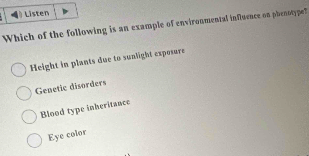 Listen
Which of the following is an example of environmental influence on phenotype?
Height in plants due to sunlight exposure
Genetic disorders
Blood type inheritance
Eye color