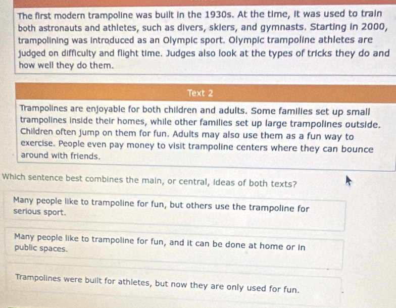 The first modern trampoline was built in the 1930s. At the time, it was used to train
both astronauts and athletes, such as divers, skiers, and gymnasts. Starting in 2000,
trampolining was introduced as an Olympic sport. Olympic trampoline athletes are
judged on difficulty and flight time. Judges also look at the types of tricks they do and
how well they do them.
Text 2
Trampolines are enjoyable for both children and adults. Some families set up small
trampolines inside their homes, while other families set up large trampolines outside.
Children often jump on them for fun. Adults may also use them as a fun way to
exercise. People even pay money to visit trampoline centers where they can bounce
around with friends.
Which sentence best combines the main, or central, ideas of both texts?
Many people like to trampoline for fun, but others use the trampoline for
serious sport.
Many people like to trampoline for fun, and it can be done at home or in
public spaces.
Trampolines were built for athletes, but now they are only used for fun.