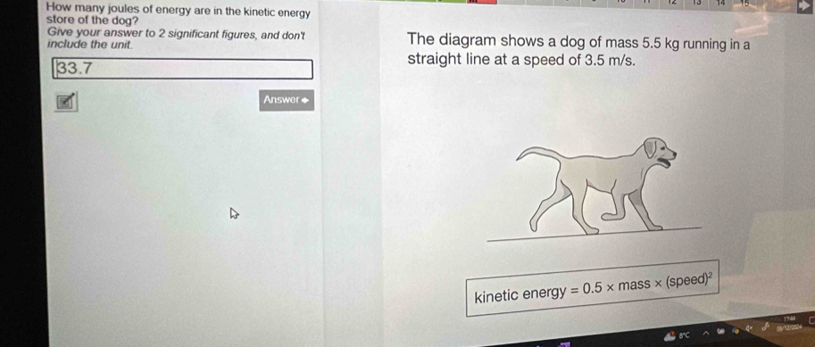 How many joules of energy are in the kinetic energy 
store of the dog? 
Give your answer to 2 significant figures, and don't The diagram shows a dog of mass 5.5 kg running in a 
include the unit.
33.7
straight line at a speed of 3.5 m/s. 
Answer◆ 
kinetic energy =0.5* mass × speed)^2