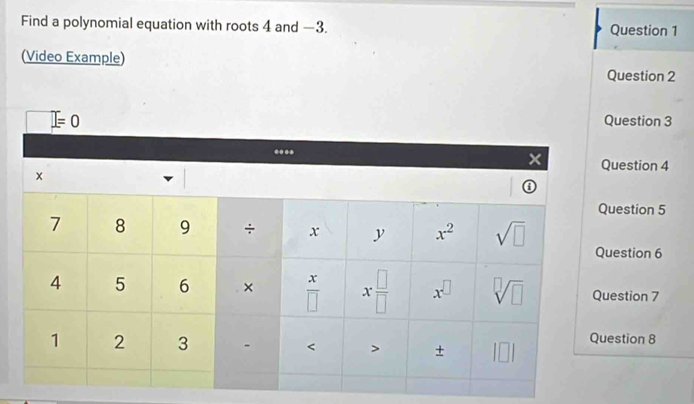 Find a polynomial equation with roots 4 and —3. Question 1
(Video Example)
Question 2
uestion 3
uestion 4
estion 5
estion 6
estion 7
stion 8