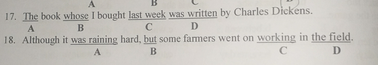 A
B
C
17. The book whose I bought last week was written by Charles Dickens.
A
B
C
D
18. Although it was raining hard, but some farmers went on working in the field.
A
B
C
D