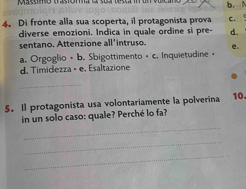 Massimo trasiorma la sua testa in un vuicano
b.N
4. Di fronte alla sua scoperta, il protagonista prova C.
diverse emozioni. Indica in quale ordine si pre- d.
sentano. Attenzione all'intruso.
e.
a. Orgoglio •b. Sbigottimento • c. Inquietudine •
d. Timidezza • e. Esaltazione
_
5. Il protagonista usa volontariamente la polverina 10
_
in un solo caso: quale? Perché lo fa?
_
_