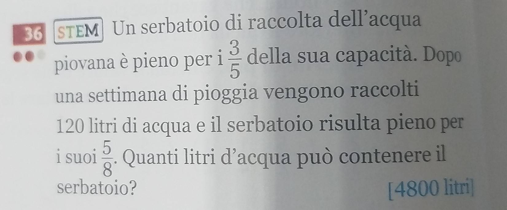 sTEM Un serbatoio di raccolta dell’acqua
piovana è pieno per i  3/5  della sua capacità. Dopo
una settimana di pioggia vengono raccolti
120 litri di acqua e il serbatoio risulta pieno per
i suoi  5/8 . Quanti litri d’acqua può contenere il
serbatoio? [ 4800 litri]