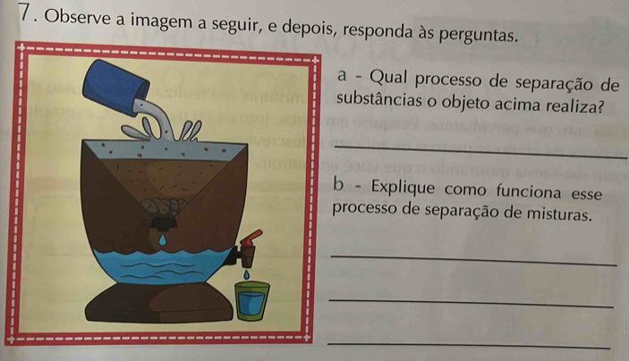 7 . Observe a imagem a seguir, e depois, responda às perguntas. 
a - Qual processo de separação de 
substâncias o objeto acima realiza? 
_ 
b - Explique como funciona esse 
processo de separação de misturas. 
_ 
_ 
_