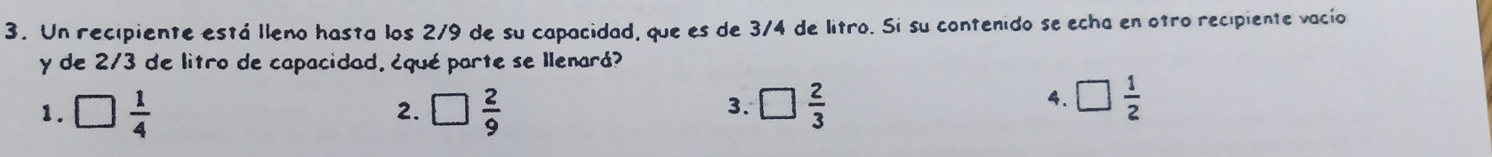 Un recipiente está lleno hasta los 2/9 de su capacidad, que es de 3/4 de litro. Si su contenido se echa en otro recipiente vacío
y de 2/3 de litro de capacidad. ¿qué parte se Ilenará?
3.
1. □  1/4  □  2/9  □  2/3 
2.
4. □  1/2 