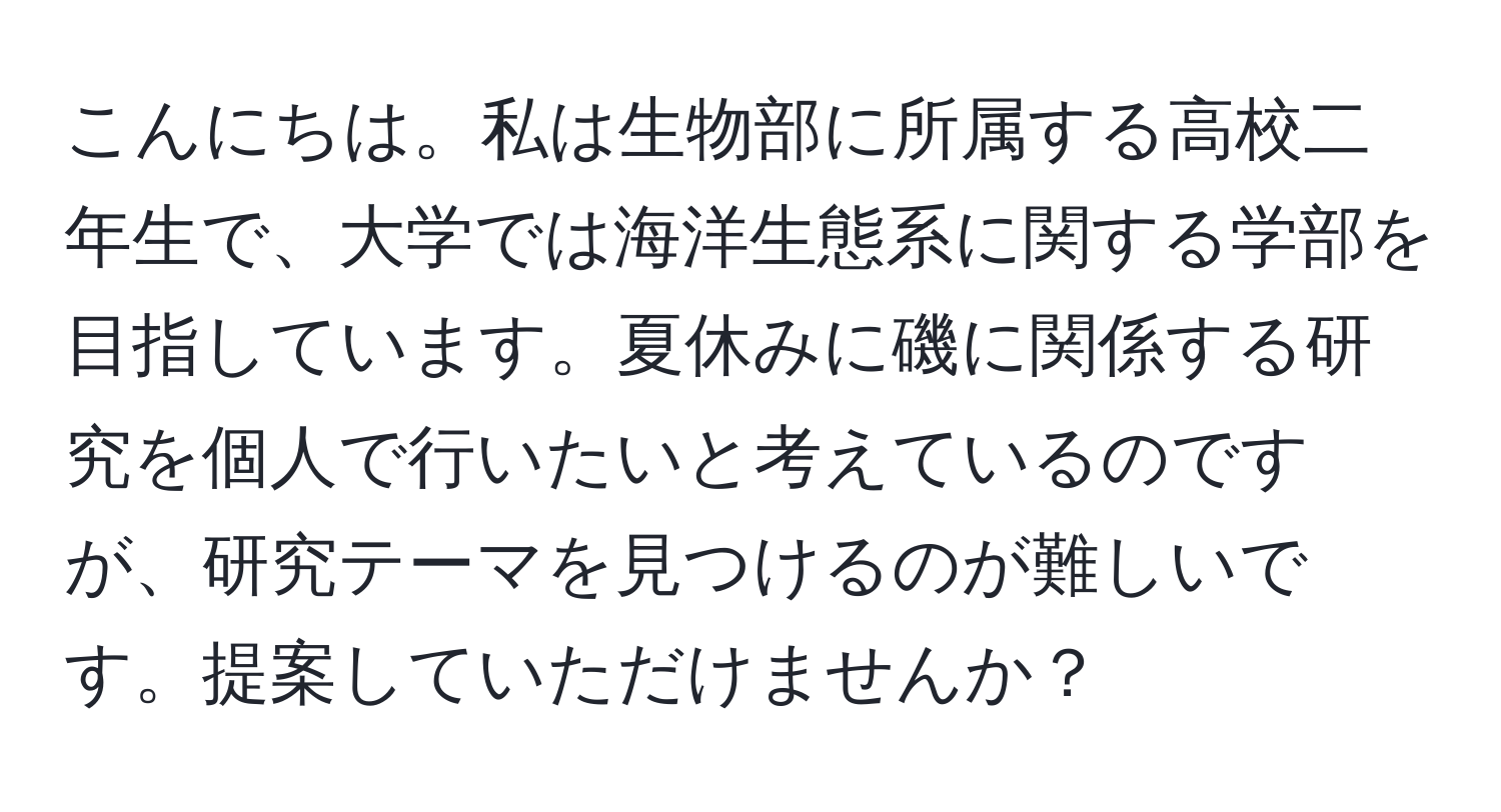 こんにちは。私は生物部に所属する高校二年生で、大学では海洋生態系に関する学部を目指しています。夏休みに磯に関係する研究を個人で行いたいと考えているのですが、研究テーマを見つけるのが難しいです。提案していただけませんか？