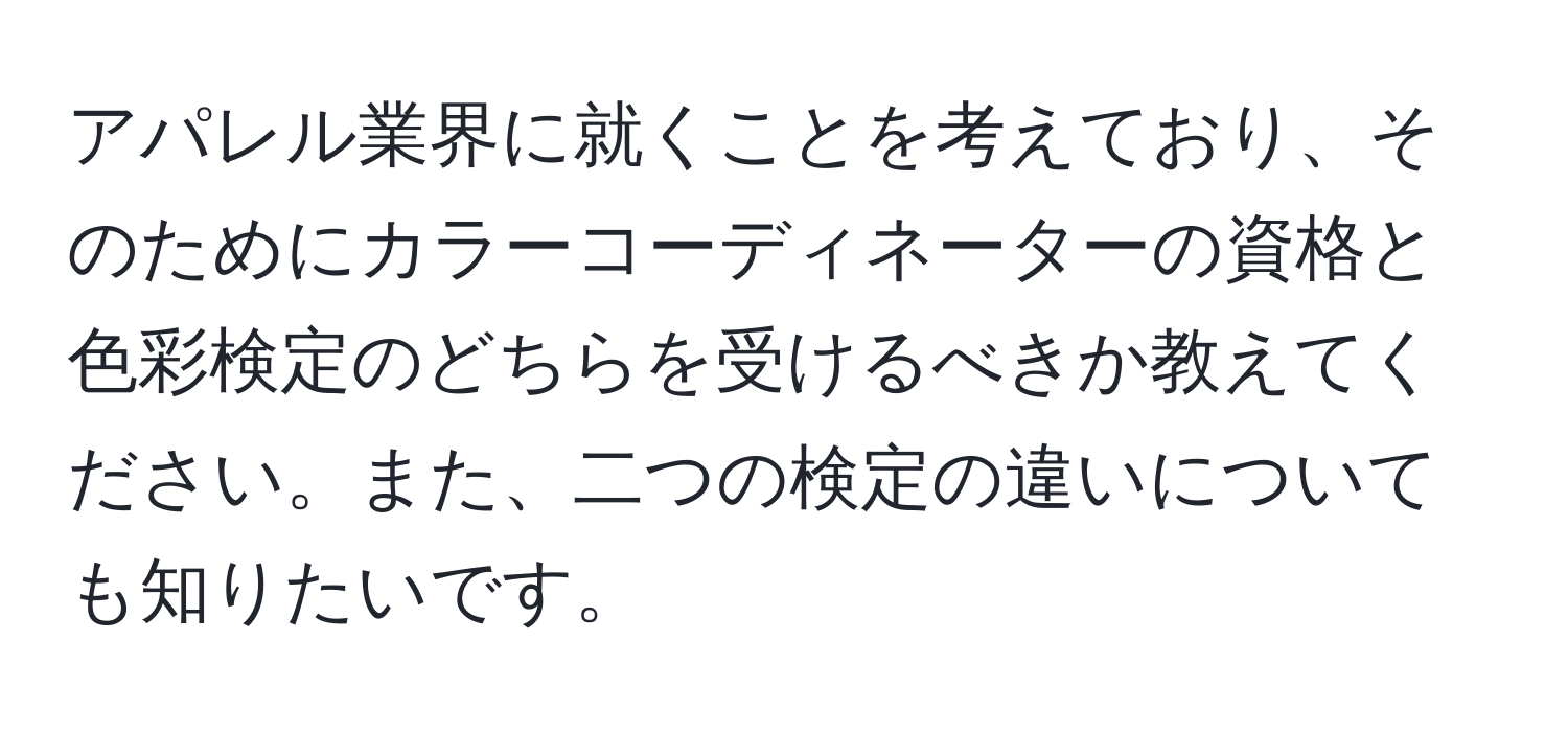 アパレル業界に就くことを考えており、そのためにカラーコーディネーターの資格と色彩検定のどちらを受けるべきか教えてください。また、二つの検定の違いについても知りたいです。